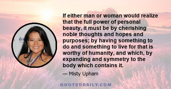 If either man or woman would realize that the full power of personal beauty, it must be by cherishing noble thoughts and hopes and purposes; by having something to do and something to live for that is worthy of