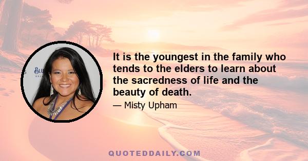 It is the youngest in the family who tends to the elders to learn about the sacredness of life and the beauty of death.