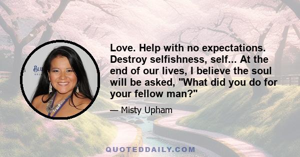 Love. Help with no expectations. Destroy selfishness, self... At the end of our lives, I believe the soul will be asked, What did you do for your fellow man?