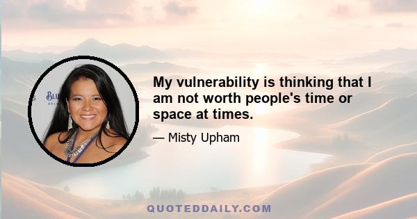 My vulnerability is thinking that I am not worth people's time or space at times.