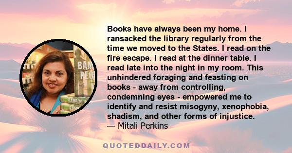 Books have always been my home. I ransacked the library regularly from the time we moved to the States. I read on the fire escape. I read at the dinner table. I read late into the night in my room. This unhindered