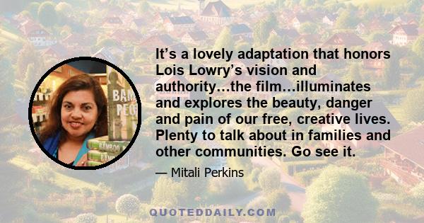 It’s a lovely adaptation that honors Lois Lowry’s vision and authority…the film…illuminates and explores the beauty, danger and pain of our free, creative lives. Plenty to talk about in families and other communities.