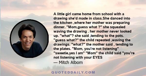 A little girl came home from school with a drawing she'd made in class.She danced into the kitchen ,where her mother was preparing dinner. Mom,guess what ? she squealed waving the drawing . her mother never looked up.