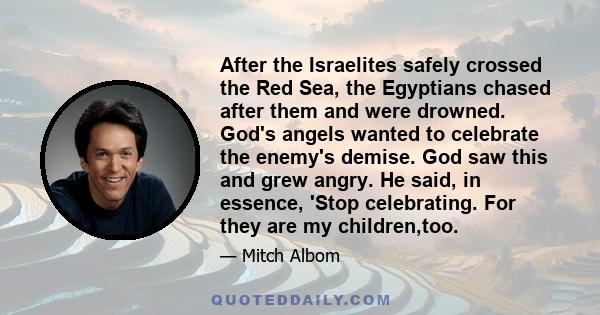 After the Israelites safely crossed the Red Sea, the Egyptians chased after them and were drowned. God's angels wanted to celebrate the enemy's demise. God saw this and grew angry. He said, in essence, 'Stop