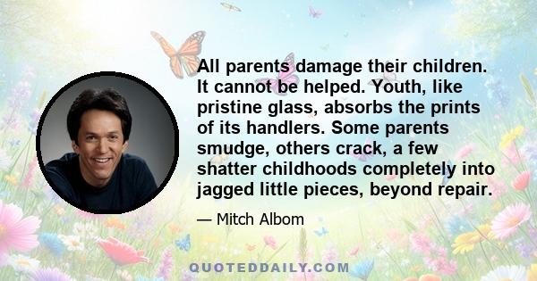 All parents damage their children. It cannot be helped. Youth, like pristine glass, absorbs the prints of its handlers. Some parents smudge, others crack, a few shatter childhoods completely into jagged little pieces,