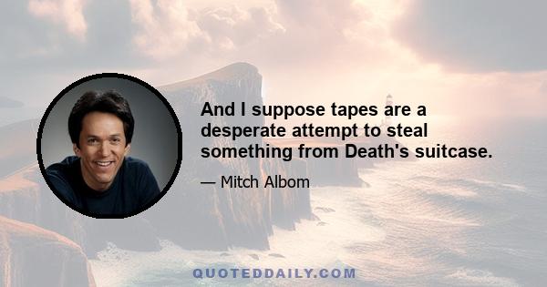 And I suppose tapes are a desperate attempt to steal something from Death's suitcase.