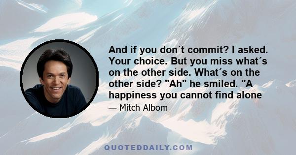 And if you don´t commit? I asked. Your choice. But you miss what´s on the other side. What´s on the other side? Ah he smiled. A happiness you cannot find alone