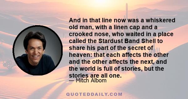 And in that line now was a whiskered old man, with a linen cap and a crooked nose, who waited in a place called the Stardust Band Shell to share his part of the secret of heaven: that each affects the other and the