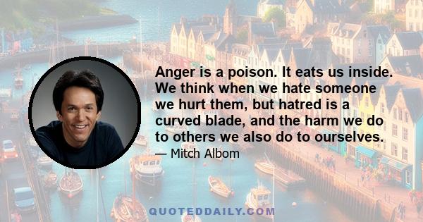 Anger is a poison. It eats us inside. We think when we hate someone we hurt them, but hatred is a curved blade, and the harm we do to others we also do to ourselves.