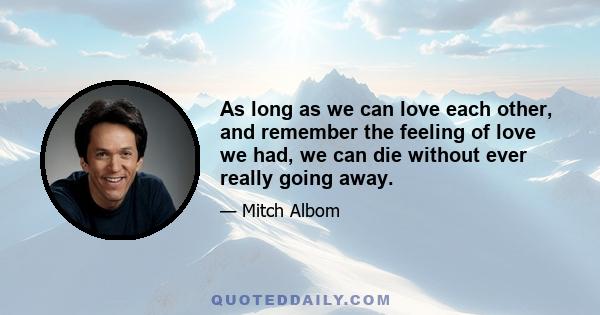 As long as we can love each other, and remember the feeling of love we had, we can die without ever really going away.