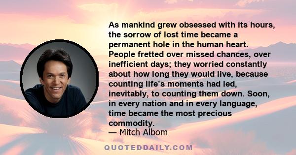 As mankind grew obsessed with its hours, the sorrow of lost time became a permanent hole in the human heart. People fretted over missed chances, over inefficient days; they worried constantly about how long they would