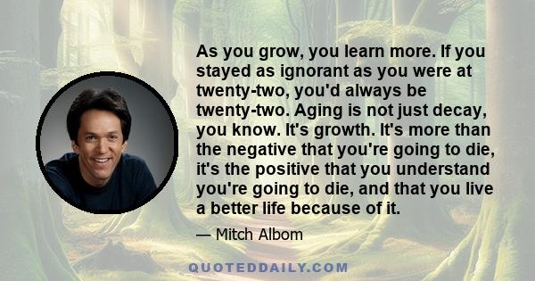 As you grow, you learn more. If you stayed as ignorant as you were at twenty-two, you'd always be twenty-two. Aging is not just decay, you know. It's growth. It's more than the negative that you're going to die, it's