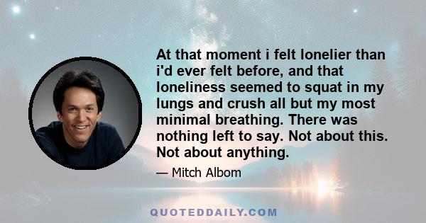 At that moment i felt lonelier than i'd ever felt before, and that loneliness seemed to squat in my lungs and crush all but my most minimal breathing. There was nothing left to say. Not about this. Not about anything.