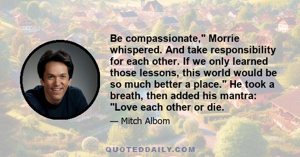 Be compassionate, Morrie whispered. And take responsibility for each other. If we only learned those lessons, this world would be so much better a place. He took a breath, then added his mantra: Love each other or die.