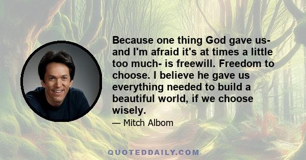 Because one thing God gave us- and I'm afraid it's at times a little too much- is freewill. Freedom to choose. I believe he gave us everything needed to build a beautiful world, if we choose wisely.