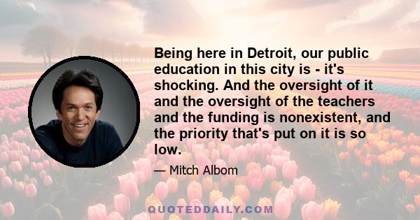 Being here in Detroit, our public education in this city is - it's shocking. And the oversight of it and the oversight of the teachers and the funding is nonexistent, and the priority that's put on it is so low.