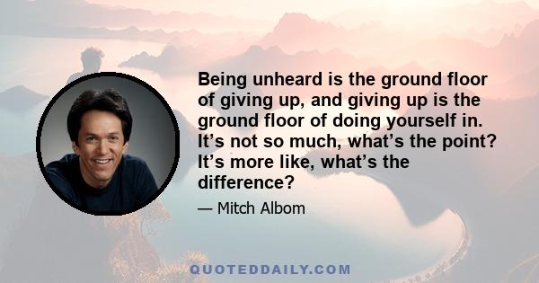 Being unheard is the ground floor of giving up, and giving up is the ground floor of doing yourself in. It’s not so much, what’s the point? It’s more like, what’s the difference?