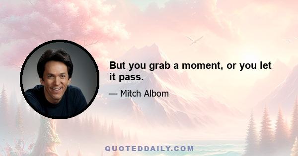 But you grab a moment, or you let it pass.