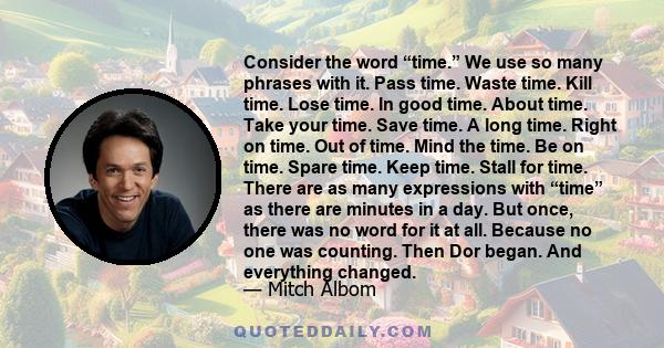 Consider the word “time.” We use so many phrases with it. Pass time. Waste time. Kill time. Lose time. In good time. About time. Take your time. Save time. A long time. Right on time. Out of time. Mind the time. Be on