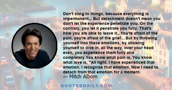 Don't cling to things, because everything is impermanent... But detachment doesn't mean you don't let the experience penetrate you. On the contrary, you let it penetrate you fully. That's how you are able to leave