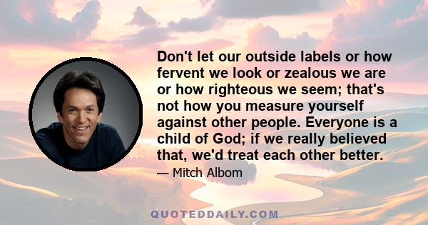 Don't let our outside labels or how fervent we look or zealous we are or how righteous we seem; that's not how you measure yourself against other people. Everyone is a child of God; if we really believed that, we'd