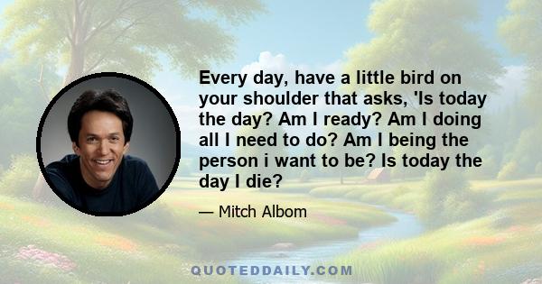 Every day, have a little bird on your shoulder that asks, 'Is today the day? Am I ready? Am I doing all I need to do? Am I being the person i want to be? Is today the day I die?