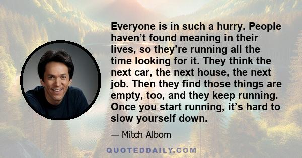 Everyone is in such a hurry. People haven’t found meaning in their lives, so they’re running all the time looking for it. They think the next car, the next house, the next job. Then they find those things are empty,