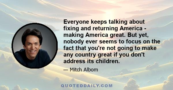 Everyone keeps talking about fixing and returning America - making America great. But yet, nobody ever seems to focus on the fact that you're not going to make any country great if you don't address its children.