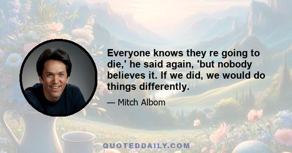 Everyone knows they re going to die,' he said again, 'but nobody believes it. If we did, we would do things differently.