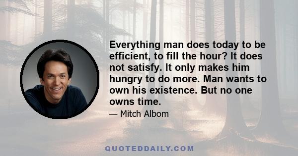 Everything man does today to be efficient, to fill the hour? It does not satisfy. It only makes him hungry to do more. Man wants to own his existence. But no one owns time.