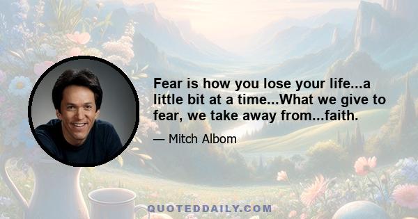 Fear is how you lose your life...a little bit at a time...What we give to fear, we take away from...faith.