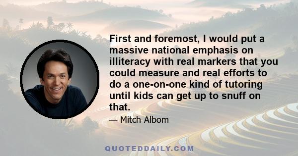 First and foremost, I would put a massive national emphasis on illiteracy with real markers that you could measure and real efforts to do a one-on-one kind of tutoring until kids can get up to snuff on that.