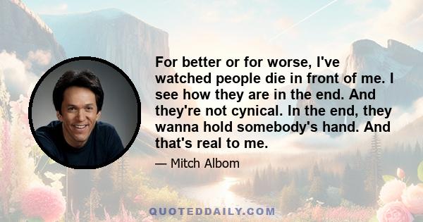 For better or for worse, I've watched people die in front of me. I see how they are in the end. And they're not cynical. In the end, they wanna hold somebody's hand. And that's real to me.