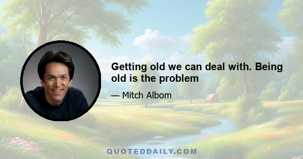 Getting old we can deal with. Being old is the problem