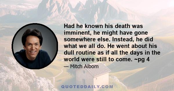 Had he known his death was imminent, he might have gone somewhere else. Instead, he did what we all do. He went about his dull routine as if all the days in the world were still to come. ~pg 4