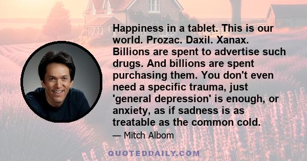 Happiness in a tablet. This is our world. Prozac. Daxil. Xanax. Billions are spent to advertise such drugs. And billions are spent purchasing them. You don't even need a specific trauma, just 'general depression' is