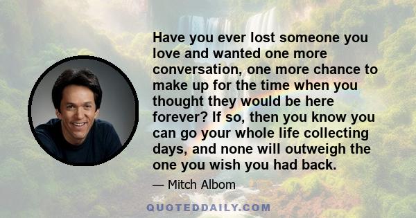 Have you ever lost someone you love and wanted one more conversation, one more chance to make up for the time when you thought they would be here forever? If so, then you know you can go your whole life collecting days, 