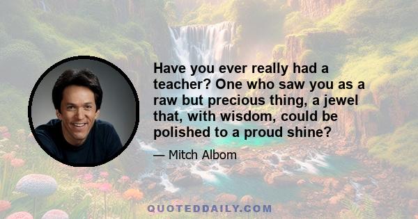 Have you ever really had a teacher? One who saw you as a raw but precious thing, a jewel that, with wisdom, could be polished to a proud shine?