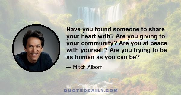 Have you found someone to share your heart with? Are you giving to your community? Are you at peace with yourself? Are you trying to be as human as you can be?