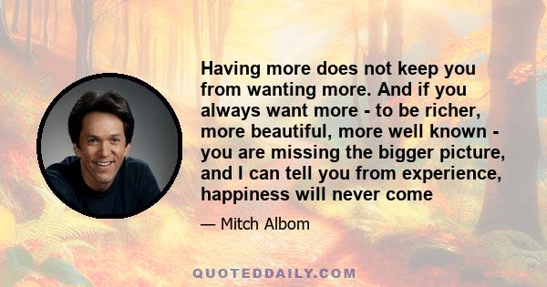 Having more does not keep you from wanting more. And if you always want more - to be richer, more beautiful, more well known - you are missing the bigger picture, and I can tell you from experience, happiness will never 