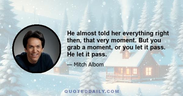 He almost told her everything right then, that very moment. But you grab a moment, or you let it pass. He let it pass.