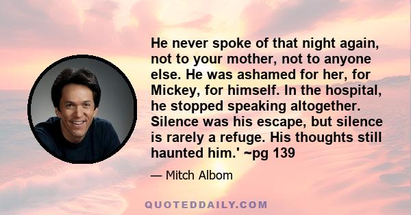 He never spoke of that night again, not to your mother, not to anyone else. He was ashamed for her, for Mickey, for himself. In the hospital, he stopped speaking altogether. Silence was his escape, but silence is rarely 