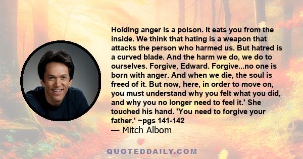 Holding anger is a poison. It eats you from the inside. We think that hating is a weapon that attacks the person who harmed us. But hatred is a curved blade. And the harm we do, we do to ourselves. Forgive, Edward.