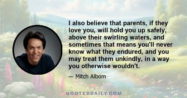 I also believe that parents, if they love you, will hold you up safely, above their swirling waters, and sometimes that means you'll never know what they endured, and you may treat them unkindly, in a way you otherwise