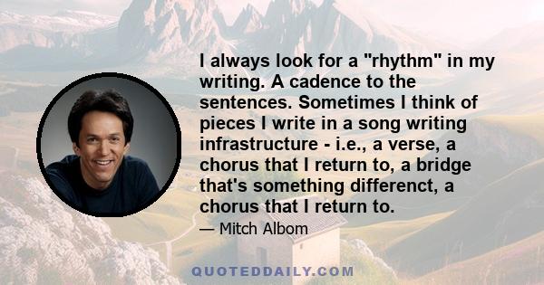 I always look for a rhythm in my writing. A cadence to the sentences. Sometimes I think of pieces I write in a song writing infrastructure - i.e., a verse, a chorus that I return to, a bridge that's something