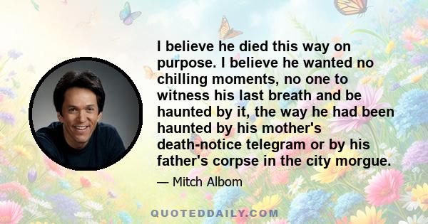 I believe he died this way on purpose. I believe he wanted no chilling moments, no one to witness his last breath and be haunted by it, the way he had been haunted by his mother's death-notice telegram or by his