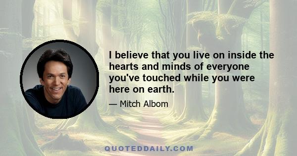 I believe that you live on inside the hearts and minds of everyone you've touched while you were here on earth.