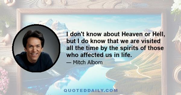 I don't know about Heaven or Hell, but I do know that we are visited all the time by the spirits of those who affected us in life.