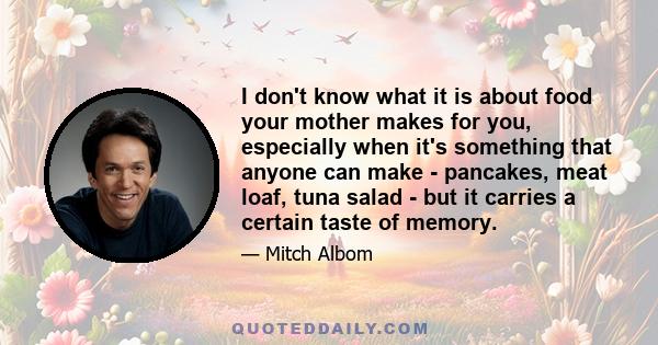 I don't know what it is about food your mother makes for you, especially when it's something that anyone can make - pancakes, meat loaf, tuna salad - but it carries a certain taste of memory.