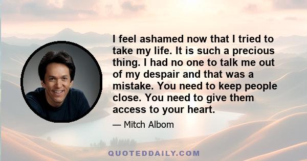 I feel ashamed now that I tried to take my life. It is such a precious thing. I had no one to talk me out of my despair and that was a mistake. You need to keep people close. You need to give them access to your heart.